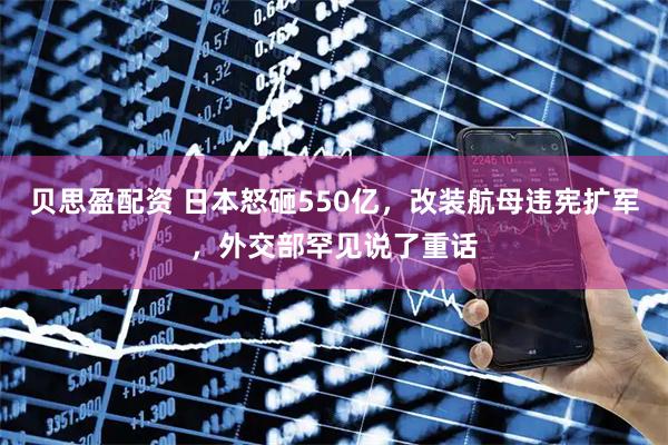 贝思盈配资 日本怒砸550亿，改装航母违宪扩军，外交部罕见说了重话