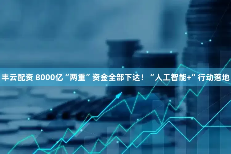 丰云配资 8000亿“两重”资金全部下达！“人工智能+”行动落地