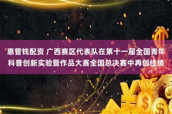 惠管钱配资 广西赛区代表队在第十一届全国青年科普创新实验暨作品大赛全国总决赛中再创佳绩