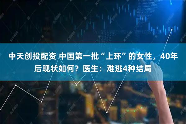 中天创投配资 中国第一批“上环”的女性，40年后现状如何？医生：难逃4种结局