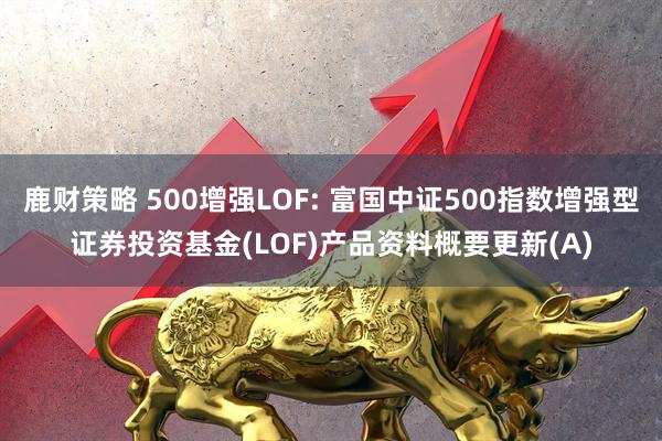 鹿财策略 500增强LOF: 富国中证500指数增强型证券投资基金(LOF)产品资料概要更新(A)