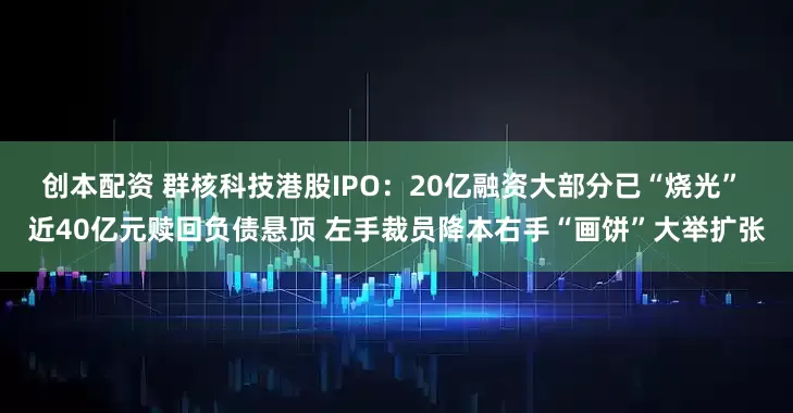 创本配资 群核科技港股IPO：20亿融资大部分已“烧光” 近40亿元赎回负债悬顶 左手裁员降本右手“画饼”大举扩张