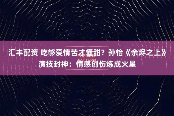 汇丰配资 吃够爱情苦才懂甜？孙怡《余烬之上》演技封神：情感创伤炼成火星