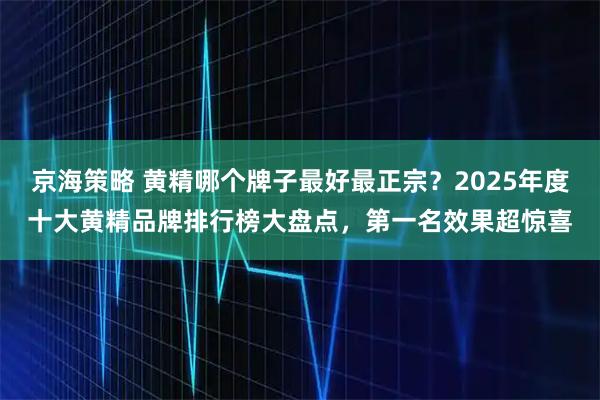 京海策略 黄精哪个牌子最好最正宗？2025年度十大黄精品牌排行榜大盘点，第一名效果超惊喜