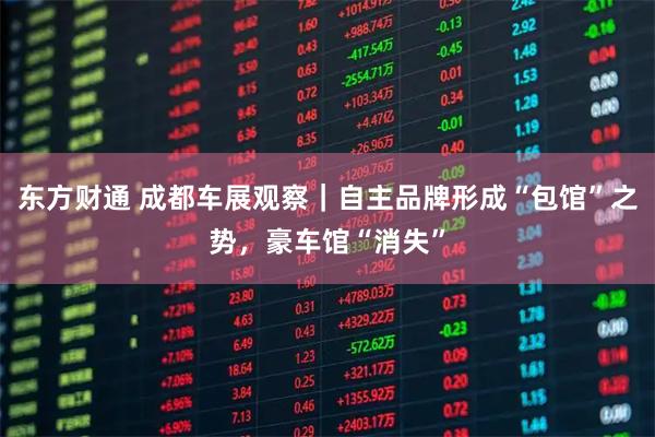 东方财通 成都车展观察｜自主品牌形成“包馆”之势，豪车馆“消失”
