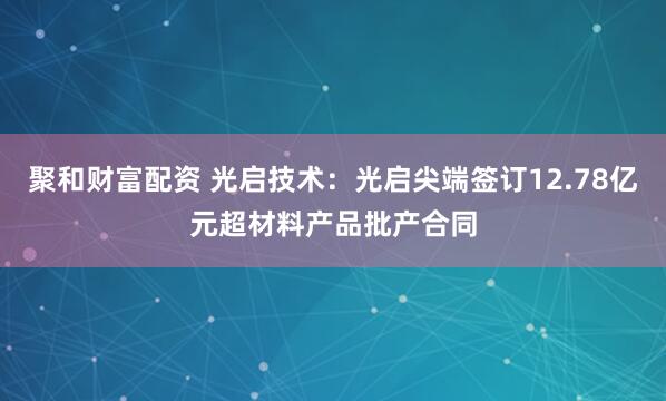聚和财富配资 光启技术：光启尖端签订12.78亿元超材料产品批产合同