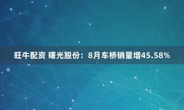 旺牛配资 曙光股份：8月车桥销量增45.58%