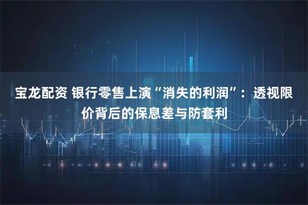 宝龙配资 银行零售上演“消失的利润”：透视限价背后的保息差与防套利