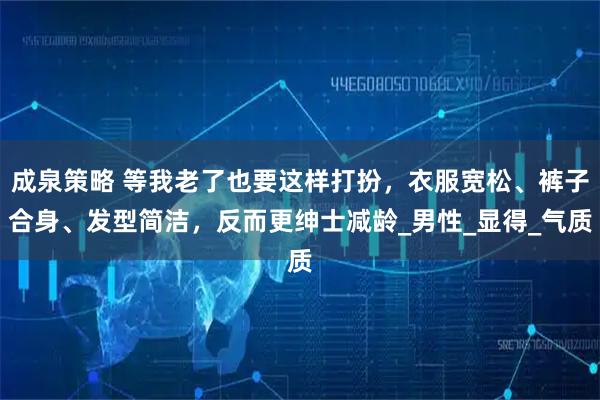 成泉策略 等我老了也要这样打扮，衣服宽松、裤子合身、发型简洁，反而更绅士减龄_男性_显得_气质