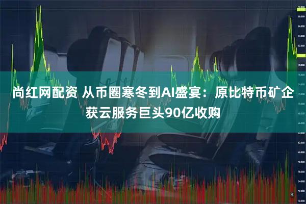 尚红网配资 从币圈寒冬到AI盛宴：原比特币矿企获云服务巨头90亿收购