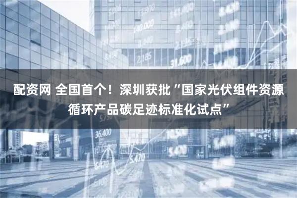 配资网 全国首个！深圳获批“国家光伏组件资源循环产品碳足迹标准化试点”