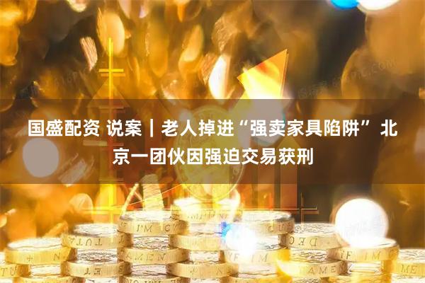 国盛配资 说案｜老人掉进“强卖家具陷阱” 北京一团伙因强迫交易获刑